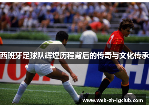 西班牙足球队辉煌历程背后的传奇与文化传承