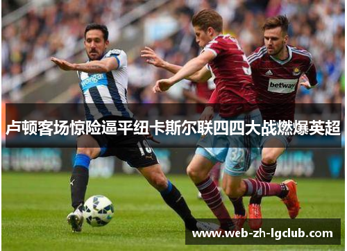 卢顿客场惊险逼平纽卡斯尔联四四大战燃爆英超 卢顿客场惊险逼平纽卡斯尔联四四大战燃爆英超