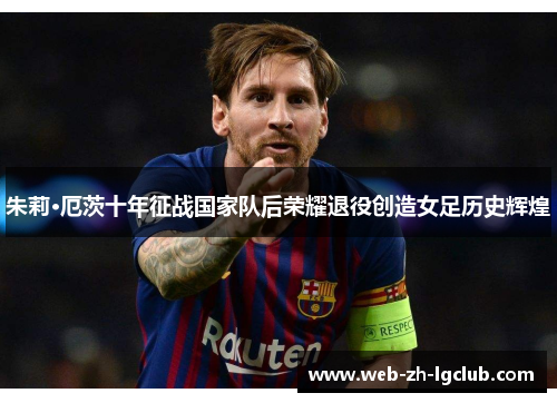朱莉·厄茨十年征战国家队后荣耀退役创造女足历史辉煌 朱莉·厄茨十年征战国家队后荣耀退役创造女足历史辉煌